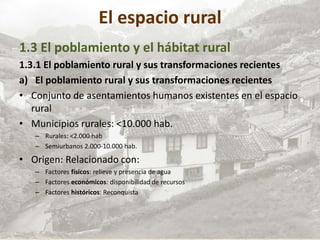 El espacio rural
1.3 El poblamiento y el hábitat rural
1.3.1 El poblamiento rural y sus transformaciones recientes
a) El poblamiento rural y sus transformaciones recientes
• Conjunto de asentamientos humanos existentes en el espacio
rural
• Municipios rurales: <10.000 hab.
– Rurales: <2.000 hab
– Semiurbanos 2.000-10.000 hab.
• Origen: Relacionado con:
– Factores físicos: relieve y presencia de agua
– Factores económicos: disponibilidad de recursos
– Factores históricos: Reconquista
 
