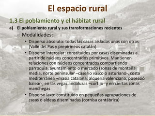 El espacio rural
1.3 El poblamiento y el hábitat rural
a) El poblamiento rural y sus transformaciones recientes
– Modalidades:
• Disperso absoluto: todas las casas aisladas unas con otras
(Valle del Pas y prepirineos catalán)
• Disperso intercalar: constituidos por casas diseminadas a
partir de núcleos concentrados primitivos. Mantienen
relaciones con núcleos concentrados compartiendo
parroquia, ayuntamiento o mercado (zonas de montaña
media, norte peninsular –caserío vasco o asturiano-, costa
mediterránea –masía catalana, alquería valenciana, posessió
balear-, en las vegas andaluzas –cortijo- y en ciertas zonas
manchegas
• Disperso laxo: constituido en pequeñas agrupaciones de
casas o aldeas diseminadas (cornisa cantábrica)
 