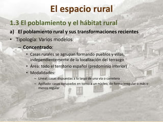 El espacio rural
1.3 El poblamiento y el hábitat rural
a) El poblamiento rural y sus transformaciones recientes
• Tipología: Varios modelos
– Concentrado:
• Casas rurales se agrupan formando pueblos y villas,
independientemente de la localización del terrazgo
• Área: todo el territorio español (predominio interior)
• Modalidades:
– Lineal: casas dispuestas a lo largo de una vía o carretera
– Apiñado: casas agrupadas en torno a un núcleo, de forma irregular o más o
menos regular
 