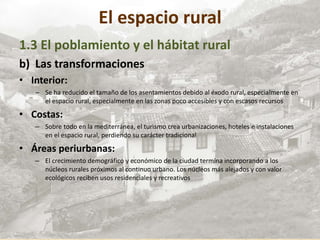 El espacio rural
1.3 El poblamiento y el hábitat rural
b) Las transformaciones
• Interior:
– Se ha reducido el tamaño de los asentamientos debido al éxodo rural, especialmente en
el espacio rural, especialmente en las zonas poco accesibles y con escasos recursos
• Costas:
– Sobre todo en la mediterránea, el turismo crea urbanizaciones, hoteles e instalaciones
en el espacio rural, perdiendo su carácter tradicional
• Áreas periurbanas:
– El crecimiento demográfico y económico de la ciudad termina incorporando a los
núcleos rurales próximos al continuo urbano. Los núcleos más alejados y con valor
ecológicos reciben usos residenciales y recreativos
 