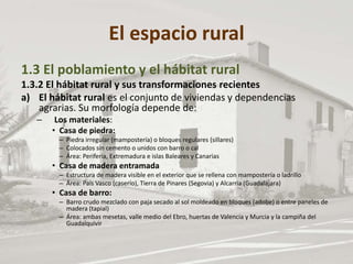 El espacio rural
1.3 El poblamiento y el hábitat rural
1.3.2 El hábitat rural y sus transformaciones recientes
a) El hábitat rural es el conjunto de viviendas y dependencias
agrarias. Su morfología depende de:
– Los materiales:
• Casa de piedra:
– Piedra irregular (mampostería) o bloques regulares (sillares)
– Colocados sin cemento o unidos con barro o cal
– Área: Periferia, Extremadura e islas Baleares y Canarias
• Casa de madera entramada
– Estructura de madera visible en el exterior que se rellena con mampostería o ladrillo
– Área: País Vasco (caserío), Tierra de Pinares (Segovia) y Alcarria (Guadalajara)
• Casa de barro:
– Barro crudo mezclado con paja secado al sol moldeado en bloques (adobe) o entre paneles de
madera (tapial)
– Área: ambas mesetas, valle medio del Ebro, huertas de Valencia y Murcia y la campiña del
Guadalquivir
 