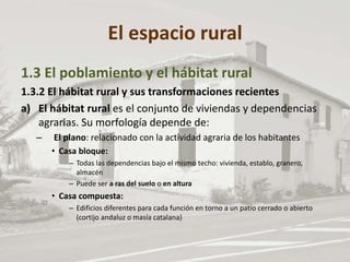 El espacio rural
1.3 El poblamiento y el hábitat rural
1.3.2 El hábitat rural y sus transformaciones recientes
a) El hábitat rural es el conjunto de viviendas y dependencias
agrarias. Su morfología depende de:
– El plano: relacionado con la actividad agraria de los habitantes
• Casa bloque:
– Todas las dependencias bajo el mismo techo: vivienda, establo, granero,
almacén
– Puede ser a ras del suelo o en altura
• Casa compuesta:
– Edificios diferentes para cada función en torno a un patio cerrado o abierto
(cortijo andaluz o masía catalana)
 