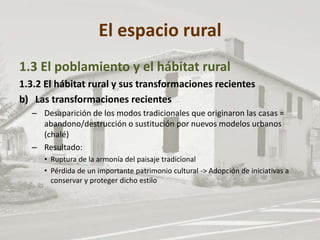 El espacio rural
1.3 El poblamiento y el hábitat rural
1.3.2 El hábitat rural y sus transformaciones recientes
b) Las transformaciones recientes
– Desaparición de los modos tradicionales que originaron las casas =
abandono/destrucción o sustitución por nuevos modelos urbanos
(chalé)
– Resultado:
• Ruptura de la armonía del paisaje tradicional
• Pérdida de un importante patrimonio cultural -> Adopción de iniciativas a
conservar y proteger dicho estilo
 