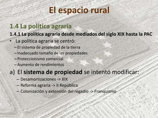 El espacio rural
1.4 La política agraria
1.4.1 La política agraria desde mediados del siglo XIX hasta la PAC
• La política agraria se centró:
–El sistema de propiedad de la tierra
–Inadecuado tamaño de las propiedades
–Proteccionismo comercial
–Aumento de rendimientos
a) El sistema de propiedad se intentó modificar:
– Desamortizaciones -> XIX
– Reforma agraria -> II República
– Colonización y extensión del regadío -> Franquismo
 