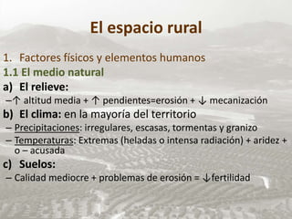 El espacio rural
1. Factores físicos y elementos humanos
1.1 El medio natural
a) El relieve:
–↑ altitud media + ↑ pendientes=erosión + ↓ mecanización
b) El clima: en la mayoría del territorio
– Precipitaciones: irregulares, escasas, tormentas y granizo
– Temperaturas: Extremas (heladas o intensa radiación) + aridez +
o – acusada
c) Suelos:
– Calidad mediocre + problemas de erosión = ↓fertilidad
 
