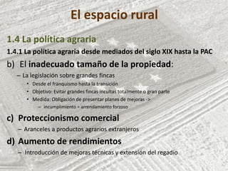 El espacio rural
1.4 La política agraria
1.4.1 La política agraria desde mediados del siglo XIX hasta la PAC
b) El inadecuado tamaño de la propiedad:
– La legislación sobre grandes fincas
• Desde el franquismo hasta la transición
• Objetivo: Evitar grandes fincas incultas totalmente o gran parte
• Medida: Obligación de presentar planes de mejoras ->
– incumplimiento = arrendamiento forzoso
c) Proteccionismo comercial
– Aranceles a productos agrarios extranjeros
d) Aumento de rendimientos
– Introducción de mejoras técnicas y extensión del regadío
 