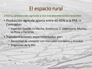 El espacio rural
2.1.2 La producción agrícola y sus transformaciones recientes
• Producción agrícola aporta entre 60-65% a la PFA ->
Contrastes
• Superan: Castilla La Macha, Andalucía, C. Valenciana, Murcia,
La Rioja y Canarias
• Transformaciones experimentadas por:
• Necesidad de competir con mercados europeos y mundial
• Exigencias de la PAC
 
