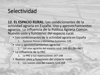 Selectividad
12. EL ESPACIO RURAL. Los condicionantes de la
actividad agraria en España. Uso y aprovechamientos
agrarios. La influencia de la Política Agraria Común.
Nuevos usos y funciones del espacio rural.
• Los condicionantes de la actividad agraria en España
1. Factores físicos y elementos humanos: 139
• Uso y aprovechamientos agrarios
1. Los usos agrarios del espacio rural: 149-161 (Sin PAC)
• La influencia de la PAC
1. La PAC y sus repercusiones 147-148
• Nuevos usos y funciones del espacio rural
1. Los nuevos usos del espacio rural 168
 