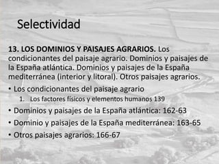 Selectividad
13. LOS DOMINIOS Y PAISAJES AGRARIOS. Los
condicionantes del paisaje agrario. Dominios y paisajes de
la España atlántica. Dominios y paisajes de la España
mediterránea (interior y litoral). Otros paisajes agrarios.
• Los condicionantes del paisaje agrario
1. Los factores físicos y elementos humanos 139
• Dominios y paisajes de la España atlántica: 162-63
• Dominio y paisajes de la España mediterránea: 163-65
• Otros paisajes agrarios: 166-67
 