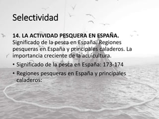 Selectividad
14. LA ACTIVIDAD PESQUERA EN ESPAÑA.
Significado de la pesca en España. Regiones
pesqueras en España y principales caladeros. La
importancia creciente de la acuicultura.
• Significado de la pesca en España: 173-174
• Regiones pesqueras en España y principales
caladeros:
 