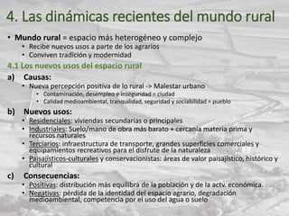 4. Las dinámicas recientes del mundo rural
• Mundo rural = espacio más heterogéneo y complejo
• Recibe nuevos usos a parte de los agrarios
• Conviven tradición y modernidad
4.1 Los nuevos usos del espacio rural
a) Causas:
• Nueva percepción positiva de lo rural -> Malestar urbano
• Contaminación, desempleo e inseguridad = ciudad
• Calidad medioambiental, tranquilidad, seguridad y sociabilidad = pueblo
b) Nuevos usos:
• Residenciales: viviendas secundarias o principales
• Industriales: Suelo/mano de obra más barato + cercanía materia prima y
recursos naturales
• Terciarios: infraestructura de transporte, grandes superficies comerciales y
equipamientos recreativos para el disfrute de la naturaleza
• Paisajísticos-culturales y conservacionistas: áreas de valor paisajístico, histórico y
cultural
c) Consecuencias:
• Positivas: distribución más equilibra de la población y de la actv. económica.
• Negativas: pérdida de la identidad del espacio agrario, degradación
medioambiental, competencia por el uso del agua o suelo
 