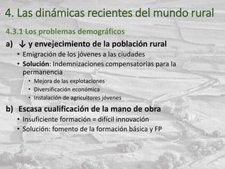 4. Las dinámicas recientes del mundo rural
4.3.1 Los problemas demográficos
a) ↓ y envejecimiento de la población rural
• Emigración de los jóvenes a las ciudades
• Solución: Indemnizaciones compensatorias para la
permanencia
• Mejora de las explotaciones
• Diversificación económica
• Instalación de agricultores jóvenes
b) Escasa cualificación de la mano de obra
• Insuficiente formación = difícil innovación
• Solución: fomento de la formación básica y FP
 