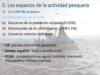 5. Los espacios de la actividad pesquera
3. La crisis de la pesca
3.1 Indicadores de la crisis
a) Descenso de la población ocupada (0.25%)
b) Disminución de su contribución al PIB (-1%)
c) Comercio exterior deficitario
3.2 Los problemas de la pesca y la política pesquera
• UE: plantea directrices generales
• Estado español: flota y planificación
• CCAA: competencia en aguas costeras, interiores,
marisqueo y cultivos marinos
 