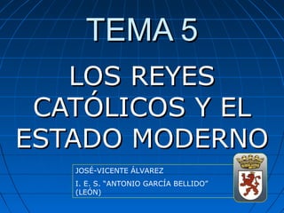 TEMA 5TEMA 5
LOS REYESLOS REYES
CATÓLICOS Y ELCATÓLICOS Y EL
ESTADO MODERNOESTADO MODERNO
JOSÉ-VICENTE ÁLVAREZ
I. E. S. “ANTONIO GARCÍA BELLIDO”
(LEÓN)
 