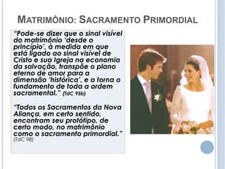 MATRIMÔNIO: SACRAMENTO PRIMORDIAL 
“Pode-se dizer que o sinal visível 
do matrimônio ‘desde o 
princípio’, à medida em que 
está ligado ao sinal visível de 
Cristo e sua Igreja na economia 
da salvação, transpõe o plano 
eterno de amor para a 
dimensão ‘histórica’, e a torna o 
fundamento de toda a ordem 
sacramental.” (TdC 95b) 
“Todos os Sacramentos da Nova 
Aliança, em certo sentido, 
encontram seu protótipo, de 
certo modo, no matrimônio 
como o sacramento primordial.” 
(TdC 98) 
 