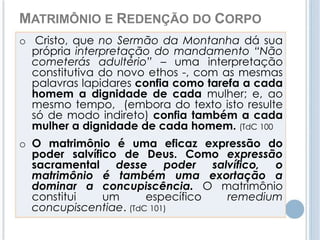 MATRIMÔNIO E REDENÇÃO DO CORPO 
o Cristo, que no Sermão da Montanha dá sua 
própria interpretação do mandamento “Não 
cometerás adultério” – uma interpretação 
constitutiva do novo ethos -, com as mesmas 
palavras lapidares confia como tarefa a cada 
homem a dignidade de cada mulher; e, ao 
mesmo tempo, (embora do texto isto resulte 
só de modo indireto) confia também a cada 
mulher a dignidade de cada homem. (TdC 100 
o O matrimônio é uma eficaz expressão do 
poder salvífico de Deus. Como expressão 
sacramental desse poder salvífico, o 
matrimônio é também uma exortação a 
dominar a concupiscência. O matrimônio 
constitui um específico remedium 
concupiscentiae. (TdC 101) 
 