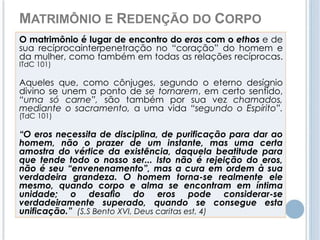 MATRIMÔNIO E REDENÇÃO DO CORPO 
O matrimônio é lugar de encontro do eros com o ethos e de 
sua recíprocainterpenetração no “coração” do homem e 
da mulher, como também em todas as relações recíprocas. 
ITdC 101) 
Aqueles que, como cônjuges, segundo o eterno desígnio 
divino se unem a ponto de se tornarem, em certo sentido, 
“uma só carne”, são também por sua vez chamados, 
mediante o sacramento, a uma vida “segundo o Espírito”. 
(TdC 101) 
“O eros necessita de disciplina, de purificação para dar ao 
homem, não o prazer de um instante, mas uma certa 
amostra do vértice da existência, daquela beatitude para 
que tende todo o nosso ser... Isto não é rejeição do eros, 
não é seu “envenenamento”, mas a cura em ordem à sua 
verdadeira grandeza. O homem torna-se realmente ele 
mesmo, quando corpo e alma se encontram em íntima 
unidade; o desafio do eros pode considerar-se 
verdadeiramente superado, quando se consegue esta 
unificação.” (S.S Bento XVI, Deus caritas est, 4) 
 