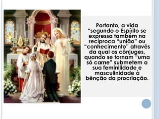 Portanto, a vida 
“segundo o Espírito se 
expressa também na 
recíproca “união” ou 
“conhecimento” através 
da qual os cônjuges, 
quando se tornam “uma 
só carne” submetem a 
sua feminilidade e 
masculinidade à 
bênção da procriação. 
 