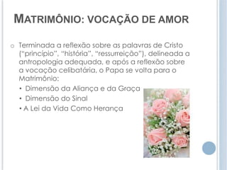 MATRIMÔNIO: VOCAÇÃO DE AMOR 
o Terminada a reflexão sobre as palavras de Cristo 
(“princípio”, “história”, “ressurreição”), delineada a 
antropologia adequada, e após a reflexão sobre 
a vocação celibatária, o Papa se volta para o 
Matrimônio: 
• Dimensão da Aliança e da Graça 
• Dimensão do Sinal 
• A Lei da Vida Como Herança 
 