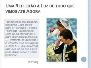 UMA REFLEXÃO À LUZ DE TUDO QUE 
VIMOS ATÉ AGORA 
“Já tratamos das palavras 
nas quais Cristo apela 
para o “princípio”, para o 
“coração” humano no 
Sermão da Montanha, e 
para a futura ressurreição. 
(...) Portanto, se quisermos 
interpretar essa passagem 
[Efésios 5, 21-33], devemos 
fazê-lo à luz do que Cristo 
já nos falou sobre o corpo 
humano”. 
(TdC 87) 
 