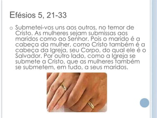 Efésios 5, 21-33 
o Submetei-vos uns aos outros, no temor de 
Cristo. As mulheres sejam submissas aos 
maridos como ao Senhor. Pois o marido é a 
cabeça da mulher, como Cristo também é a 
cabeça da Igreja, seu Corpo, do qual ele é o 
Salvador. Por outro lado, como a Igreja se 
submete a Cristo, que as mulheres também 
se submetem, em tudo, a seus maridos. 
 