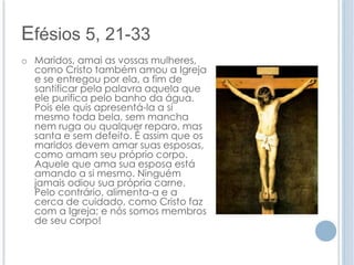 Efésios 5, 21-33 
o Maridos, amai as vossas mulheres, 
como Cristo também amou a Igreja 
e se entregou por ela, a fim de 
santificar pela palavra aquela que 
ele purifica pelo banho da água. 
Pois ele quis apresentá-la a si 
mesmo toda bela, sem mancha 
nem ruga ou qualquer reparo, mas 
santa e sem defeito. É assim que os 
maridos devem amar suas esposas, 
como amam seu próprio corpo. 
Aquele que ama sua esposa está 
amando a si mesmo. Ninguém 
jamais odiou sua própria carne. 
Pelo contrário, alimenta-a e a 
cerca de cuidado, como Cristo faz 
com a Igreja; e nós somos membros 
de seu corpo! 
 