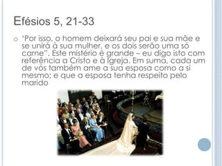 Efésios 5, 21-33 
o ‘Por isso, o homem deixará seu pai e sua mãe e 
se unirá à sua mulher, e os dois serão uma só 
carne”. Este mistério é grande – eu digo isto com 
referência a Cristo e à Igreja. Em suma, cada um 
de vós também ame a sua esposa como a si 
mesmo; e que a esposa tenha respeito pelo 
marido 
 