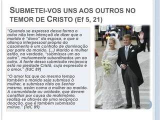 SUBMETEI-VOS UNS AOS OUTROS NO 
TEMOR DE CRISTO (Ef 5, 21) 
“Quando se expressa dessa forma o 
autor não tem intençaõ de dizer que o 
marido é “dono” da esposa, e que a 
aliança interpessoal própria do 
casamento é um contrato de dominação 
por parte do marido. (...) Marido e mulher 
estão, na verdade, “submissos um ao 
outro”, mutuamente subordinados um ao 
outro. A fonte dessa submissão recíproca 
está na piedade Cristã, cuja expressão é 
o amor.” (TdC 89) 
“O amor faz que ao mesmo tempo 
também o marido seja submisso à 
mulher, e submisso nisto ao Senhor 
mesmo, assim como a mulher ao marido. 
A comunidade ou unidade, que devem 
constituir por causa do matrimônio, 
realiza-se através de uma recíproca 
doação, que é também submissão 
mútua.” (TdC 89) 
 