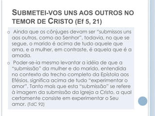 SUBMETEI-VOS UNS AOS OUTROS NO 
TEMOR DE CRISTO (Ef 5, 21) 
o Ainda que os cônjuges devam ser “submissos uns 
aos outros, como ao Senhor”, todavia, no que se 
segue, o marido é acima de tudo aquele que 
ama, e a mulher, em contraste, é aquela que é a 
amada. 
o Poder-se-ia mesmo levantar a idéia de que a 
“submissão” da mulher e do marido, entendida 
no contexto do trecho completo da Epístola aos 
Efésios, significa acima de tudo “experimentar o 
amor”. Tanto mais que esta “submissão” se refere 
à imagem da submissão da Igreja a Cristo, a qual 
certamente consiste em experimentar o Seu 
amor. (TdC 92) 
 