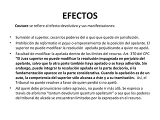 EFECTOS
    Couture se refiere al efecto devolutivo y sus manifestaciones:

•   Sumisión al superior, cesan los poderes del a quo que queda sin jurisdicción.
•   Prohibición de reformatio in pejus o empeoramiento de la posición del apelante. El
    superior no puede modificar la resolución apelada perjudicando a quien no apeló.
•   Facultad de modificar la apelada dentro de los límites del recurso. Art. 370 del CPC
    “El Juez superior no puede modificar la resolución impugnada en perjuicio del
    apelante, salvo que la otra parte también haya apelado o se haya adherido. Sin
    embargo, puede integrar la resolución apelada en la parte decisoria, si la
    fundamentación aparece en la parte considerativa. Cuando la apelación es de un
    auto, la competencia del superior sólo alcanza a éste y a su tramitación. Así, el
    Tribunal no puede resolver a favor de quien perdió si no apeló.
•   Ad quem debe pronunciarse sobre agravios, no puede ir más allá. Se expresa a
    través de aforismo “tantum devolutum quantum apellatum” o sea que los poderes
    del tribunal de alzada se encuentran limitados por lo expresado en el recurso.
 