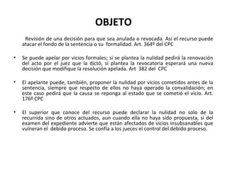 OBJETO
     Revisión de una decisión para que sea anulada o revocada. Así el recurso puede
    atacar el fondo de la sentencia o su formalidad. Art. 364º del CPC

•   Se puede apelar por vicios formales; si se plantea la nulidad pedirá la renovación
    del acto por el juez que la dictó, si plantea la revocatoria esperará una nueva
    decisión que modifique la resolución apelada. Art 382 del CPC

•   El apelante puede, también, proponer la nulidad por vicios cometidos antes de la
    sentencia, siempre que respecto de ellos no haya operado la convalidación; en
    este caso pedirá que la causa se reponga al estado que se cometió el vicio. Art.
    176º CPC

•   El superior que conoce del recurso puede declarar la nulidad no solo de la
    recurrida sino de otros actuados, aun cuando ella no haya sido propuesta, si del
    examen del expediente advierte que están afectados de vicios insubsanables que
    vulneran el debido proceso. Se confía a los jueces el control del debido proceso.
 