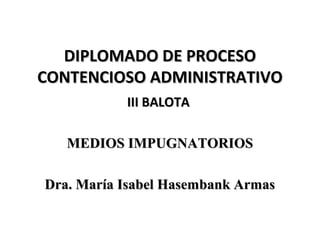 DIPLOMADO DE PROCESO
CONTENCIOSO ADMINISTRATIVO
           III BALOTA

   MEDIOS IMPUGNATORIOS

Dra. María Isabel Hasembank Armas
 