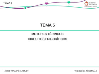 TEMA 5
MOTORES TÉRMICOS
CIRCUITOS FRIGORÍFICOS
TECNOLOGÍA INDUSTRIAL II
JORGE TRALLERO ALASTUEY
C
V
C
V
TEMA 5
 