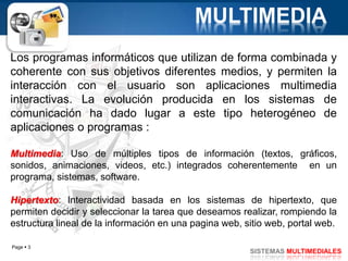 Page  3
SISTEMAS MULTIMEDIALES
MULTIMEDIA
Los programas informáticos que utilizan de forma combinada y
coherente con sus objetivos diferentes medios, y permiten la
interacción con el usuario son aplicaciones multimedia
interactivas. La evolución producida en los sistemas de
comunicación ha dado lugar a este tipo heterogéneo de
aplicaciones o programas :
Multimedia: Uso de múltiples tipos de información (textos, gráficos,
sonidos, animaciones, videos, etc.) integrados coherentemente en un
programa, sistemas, software.
Hipertexto: Interactividad basada en los sistemas de hipertexto, que
permiten decidir y seleccionar la tarea que deseamos realizar, rompiendo la
estructura lineal de la información en una pagina web, sitio web, portal web.
 