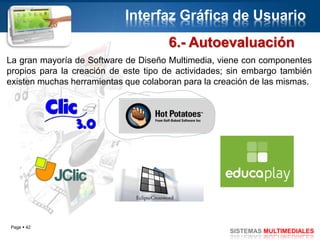 Page  42
SISTEMAS MULTIMEDIALES
Interfaz Gráfica de Usuario
6.- Autoevaluación
La gran mayoría de Software de Diseño Multimedia, viene con componentes
propios para la creación de este tipo de actividades; sin embargo también
existen muchas herramientas que colaboran para la creación de las mismas.
 