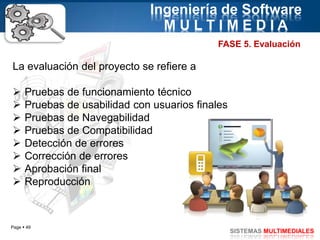Page  49
SISTEMAS MULTIMEDIALES
Ingeniería de Software
M U L T I M E D I A
FASE 5. Evaluación
La evaluación del proyecto se refiere a
 Pruebas de funcionamiento técnico
 Pruebas de usabilidad con usuarios finales
 Pruebas de Navegabilidad
 Pruebas de Compatibilidad
 Detección de errores
 Corrección de errores
 Aprobación final
 Reproducción
 