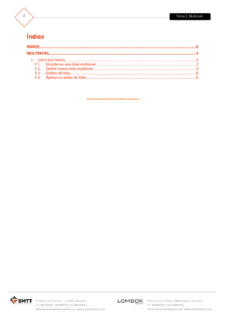 Tema 5. Multinivel
C/ Miguel de Unamuno, 1_47008_Valladolid
Tel. 983249455 / 625569162_Fax 983243547
alfredovela@revistaformacion.com_www.ticsyformacion.com
Plaza Iturrilun nº5 bajo_20800 Zarautz_Gipuzkoa
Tel. 943830230_Fax 943830233
comercial@lombokdesign.com_www.lombokdesign.com
2
Índice
ÍNDICE..................................................................................................................................................... 2
MULTINIVEL ........................................................................................................................................... 3
1. LISTA MULTINIVEL............................................................................................................................ 3
1.1. Escribir en una lista multinivel............................................................................................... 3
1.2. Definir nueva lista multinivel.................................................................................................. 5
1.3. Estilos de lista........................................................................................................................ 8
1.4. Aplicar un estilo de lista......................................................................................................... 9
 