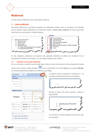 Tema 5. Multinivel
C/ Miguel de Unamuno, 1_47008_Valladolid
Tel. 983249455 / 625569162_Fax 983243547
alfredovela@revistaformacion.com_www.ticsyformacion.com
Plaza Iturrilun nº5 bajo_20800 Zarautz_Gipuzkoa
Tel. 943830230_Fax 943830233
comercial@lombokdesign.com_www.lombokdesign.com
3
Multinivel
En este tema se describe cómo crear listas multinivel.
1. Lista multinivel
Una lista multinivel es una lista de párrafos con diferentes niveles como un esquema. Los párrafos
que lo integran están clasificados en diferentes niveles, nueve como máximo, de forma que cada
nivel tiene una numeración o viñeta diferente.
En las imágenes anteriores se muestran dos ejemplos diferentes de listas con multinivel. En la
izquierda se muestran tres niveles, y en la imagen segunda dos niveles.
1.1. Escribir en una lista multinivel
Si va a comenzar a escribir una de estas listas, sitúe el cursor al comienzo de línea del párrafo donde
quiere inicar la lista y utilice el botón que se encuentra en la ficha Inicio, en el grupo Párrafo.
Le mostrará diferentes modelos de multinivel, para elegir.
Si elige la opción marcada le mostrará un 1 al
comienzo del párrafo donde se encontraba.
Escriba el texto del primer párrafo y pulse la
tecla INTRO
Le muestra el número siguiente del nivel en que
se encuentra.
 