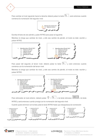 Tema 5. Multinivel
C/ Miguel de Unamuno, 1_47008_Valladolid
Tel. 983249455 / 625569162_Fax 983243547
alfredovela@revistaformacion.com_www.ticsyformacion.com
Plaza Iturrilun nº5 bajo_20800 Zarautz_Gipuzkoa
Tel. 943830230_Fax 943830233
comercial@lombokdesign.com_www.lombokdesign.com
4
Para cambiar al nivel siguiente hacia la derecha deberá pulsar la tecla , será entonces cuando
comience la numeración del segundo nivel.
Escriba el texto de ese párrafo y pulse INTRO para pasar al siguiente.
Mientras no tenga que cambiar de nivel, y sólo sea cambio de párrafo, el modo es éste: escribir y
pulsar INTRO.
Para pasar del segundo al tercer nivel, deberá pulsar la tecla y será entonces cuando
comience con la numeración del tercer nivel.
Mientras no tenga que cambiar de nivel, y sólo sea cambio de párrafo, el modo es éste: escribir y
pulsar INTRO.
Para retroceder al nivel anterior, deberá pulsar  + , o la tecla retroceso , o la tecla
INTRO y será entonces cuando prosiga con la numeración del segundo nivel.
Cuando quiera terminar con la lista pulse la tecla INTRO hasta que desaparezca la numeración
 