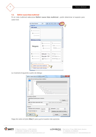 Tema 5. Multinivel
C/ Miguel de Unamuno, 1_47008_Valladolid
Tel. 983249455 / 625569162_Fax 983243547
alfredovela@revistaformacion.com_www.ticsyformacion.com
Plaza Iturrilun nº5 bajo_20800 Zarautz_Gipuzkoa
Tel. 943830230_Fax 943830233
comercial@lombokdesign.com_www.lombokdesign.com
5
1.2. Definir nueva lista multinivel
Si en Lista multinivel selecciona Definir nueva lista multinivel…podrá determinar el aspecto para
cada nivel.
Le mostrará el siguiente cuadro de diálogo:
Haga clic sobre el botón Más>> para que le muestre más opciones
 