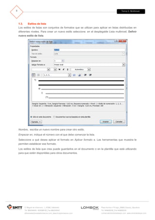 Tema 5. Multinivel
C/ Miguel de Unamuno, 1_47008_Valladolid
Tel. 983249455 / 625569162_Fax 983243547
alfredovela@revistaformacion.com_www.ticsyformacion.com
Plaza Iturrilun nº5 bajo_20800 Zarautz_Gipuzkoa
Tel. 943830230_Fax 943830233
comercial@lombokdesign.com_www.lombokdesign.com
8
1.3. Estilos de lista
Los estilos de listas son conjuntos de formatos que se utilizan para aplicar en listas distribuidas en
diferentes niveles. Para crear un nuevo estilo seleccione. en el desplegable Lista multinivel, Definir
nuevo estilo de lista.
Nombre, escriba un nuevo nombre para crear otro estilo.
Empezar en, indique el número con el que debe comenzar la lista.
Seleccione a qué desea aplicar el formato en Aplicar formato a. Las herramientas que muestra le
permiten establecer ese formato.
Los estilos de lista que crea puede guardarlos en el documento o en la plantilla que está utilizando
para que estén disponibles para otros documentos.
 