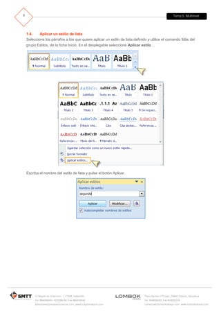 Tema 5. Multinivel
C/ Miguel de Unamuno, 1_47008_Valladolid
Tel. 983249455 / 625569162_Fax 983243547
alfredovela@revistaformacion.com_www.ticsyformacion.com
Plaza Iturrilun nº5 bajo_20800 Zarautz_Gipuzkoa
Tel. 943830230_Fax 943830233
comercial@lombokdesign.com_www.lombokdesign.com
9
1.4. Aplicar un estilo de lista
Seleccione los párrafos a los que quiere aplicar un estilo de lista definido y utilice el comando Más del
grupo Estilos, de la ficha Inicio. En el desplegable seleccione Aplicar estilo…
Escriba el nombre del estilo de lista y pulse el botón Aplicar.
 