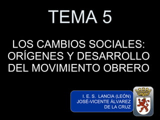 TEMA 5 LOS CAMBIOS SOCIALES: ORÍGENES Y DESARROLLO DEL MOVIMIENTO OBRERO I. E. S.  LANCIA (LEÓN) JOSÉ-VICENTE ÁLVAREZ DE LA CRUZ I. E. S.  LANCIA (LEÓN) JOSÉ-VICENTE ÁLVAREZ DE LA CRUZ 
