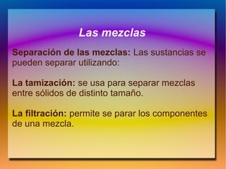 Las mezclas
Separación de las mezclas: Las sustancias se
pueden separar utilizando:
La tamización: se usa para separar mezclas
entre sólidos de distinto tamaño.
La filtración: permite se parar los componentes
de una mezcla.
 