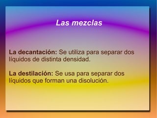 Las mezclas
La decantación: Se utiliza para separar dos
líquidos de distinta densidad.
La destilación: Se usa para separar dos
líquidos que forman una disolución.
 