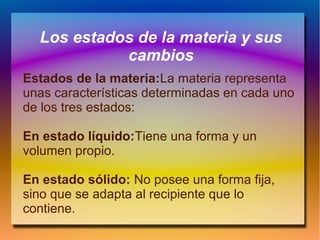 Los estados de la materia y sus
cambios
Estados de la materia:La materia representa
unas características determinadas en cada uno
de los tres estados:
En estado líquido:Tiene una forma y un
volumen propio.
En estado sólido: No posee una forma fija,
sino que se adapta al recipiente que lo
contiene.
 