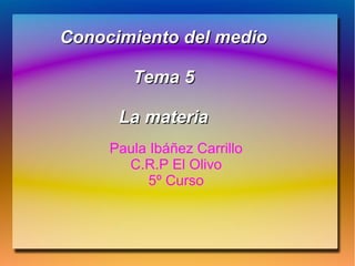 Conocimiento del medioConocimiento del medio
Tema 5Tema 5
La materiaLa materia
Paula Ibáñez Carrillo
C.R.P El Olivo
5º Curso
 