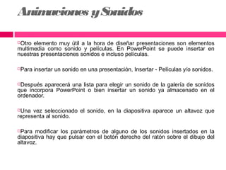 Anim
aciones y S
onidos
Otro elemento muy útil a la hora de diseñar presentaciones son elementos
multimedia como sonido y películas. En PowerPoint se puede insertar en
nuestras presentaciones sonidos e incluso películas.


Para insertar un sonido en una presentación, Insertar - Películas y/o sonidos.



Después aparecerá una lista para elegir un sonido de la galería de sonidos
que incorpora PowerPoint o bien insertar un sonido ya almacenado en el
ordenador.


Una vez seleccionado el sonido, en la diapositiva aparece un altavoz que
representa al sonido.


Para modificar los parámetros de alguno de los sonidos insertados en la
diapositiva hay que pulsar con el botón derecho del ratón sobre el dibujo del
altavoz.


 