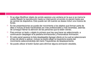 









Si se elige Modificar objeto de sonido aparece una ventana en la que si se marca la
casilla Repetir la reproducción hasta su interrupción el sonido no parará hasta que
se cambie de diapositiva. Esto puede ser útil cuando se desea incluir una música de
fondo.
En las presentaciones se puede dar movimiento a los objetos que forman parte de
ellas e incluso al texto haciéndolas así más profesionales o más divertidas, además
de conseguir llamar la atención de las personas que la están viendo.
Para animar un texto u objeto lo primero que hay que hacer es seleccionarlo, a
continuación desplegar el la pestaña Animaciones y Personalizar Animación.
En este panel aparece la lista desplegable Agregar efecto en la cual se seleccionará
el tipo de efecto a aplicar, incluso se podrá elegir la trayectoria exacta del
movimiento seleccionándola del menú Trayectorias de desplazamiento.
Se puede utilizar el botón Quitar para eliminar alguna animación obsoleta.

 