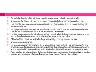 













En la lista desplegable Inicio se puede seleccionar cuándo se aplicará la
animación (al hacer clic sobre el ratón, después de la anterior diapositiva, etc).
Las demás listas desplegables cambiarán en función del tipo de movimiento y el
inicio del mismo.
La velocidad suele ser una característica común por lo que se puede controlar en
casi todas las animaciones que se le apliquen a un objeto.
La lista que aparece debajo de velocidad muestra las distintas animaciones que se
han aplicado a los objetos de la diapositiva, aparecen en orden.
El botón Reproducir muestra la diapositiva tal y como quedará con las
animaciones aplicadas.
La función ocultar diapositivas se puede utilizar para reducir una presentación por
problemas de tiempo pero sin que se pierdan las diapositivas creadas para generar
una presentación más corta pero sin perder las diapositivas que no visualizamos.
Para ocultar las diapositivas únicamente hay que seleccionar la diapositiva a ocultar
y después desplegar el menú Presentación y elegir Ocultar diapositiva.

 